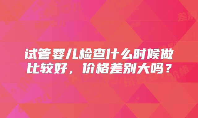 试管婴儿检查什么时候做比较好，价格差别大吗？