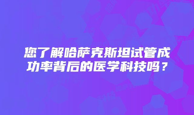 您了解哈萨克斯坦试管成功率背后的医学科技吗?