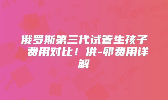 俄罗斯第三代试管生孩子 费用对比！供-卵费用详解