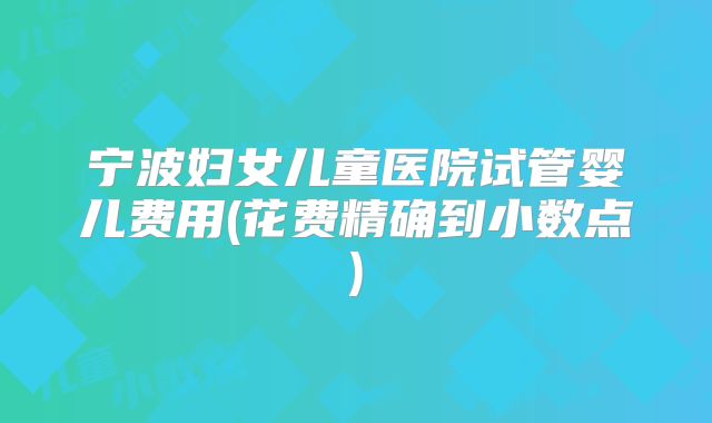 宁波妇女儿童医院试管婴儿费用(花费精确到小数点)