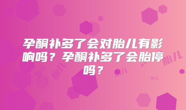孕酮补多了会对胎儿有影响吗？孕酮补多了会胎停吗？