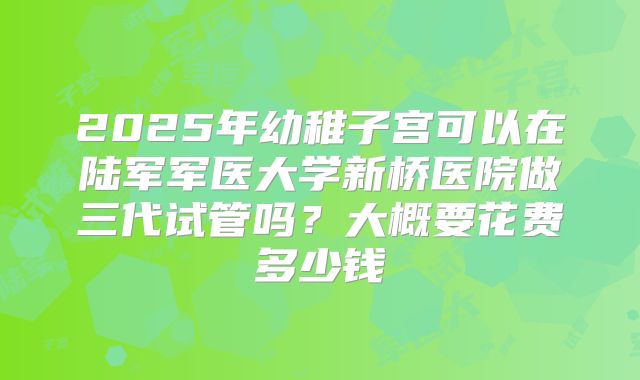 2025年幼稚子宫可以在陆军军医大学新桥医院做三代试管吗？大概要花费多少钱