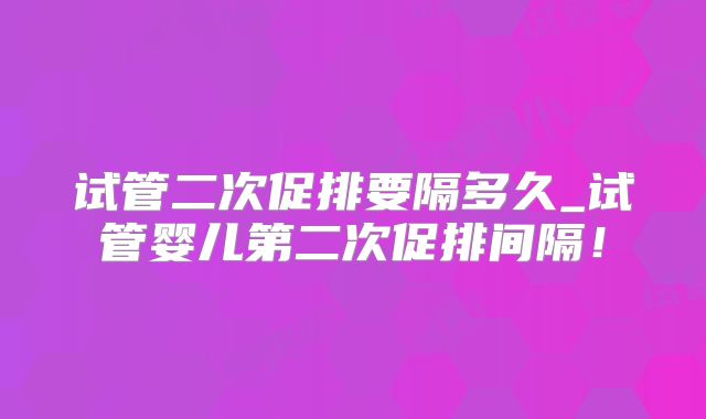 试管二次促排要隔多久_试管婴儿第二次促排间隔！