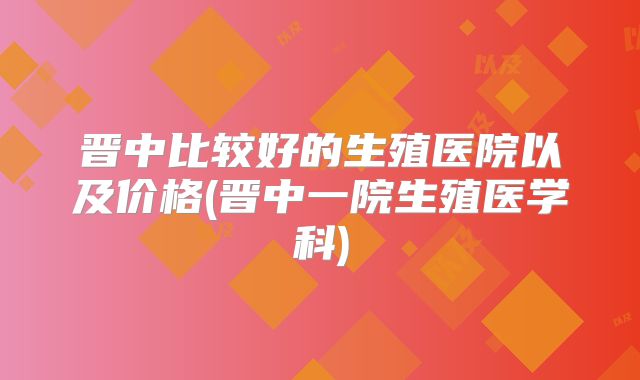 晋中比较好的生殖医院以及价格(晋中一院生殖医学科)