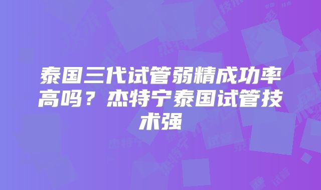 泰国三代试管弱精成功率高吗？杰特宁泰国试管技术强