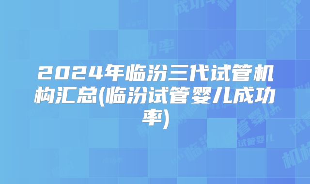 2024年临汾三代试管机构汇总(临汾试管婴儿成功率)
