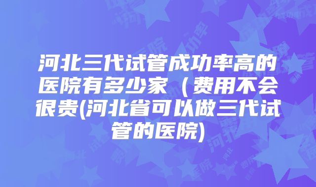 河北三代试管成功率高的医院有多少家(费用不会很贵(河北省可以做三代试管的医院)