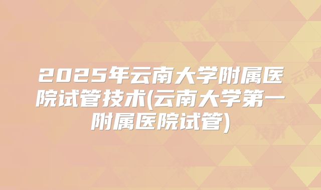 2025年云南大学附属医院试管技术(云南大学第一附属医院试管)