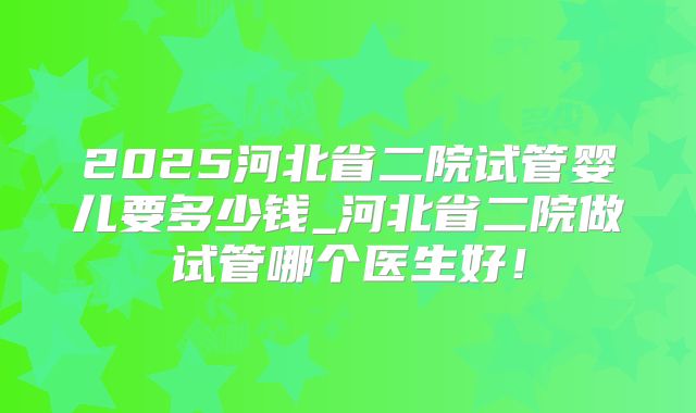 2025河北省二院试管婴儿要多少钱_河北省二院做试管哪个医生好！