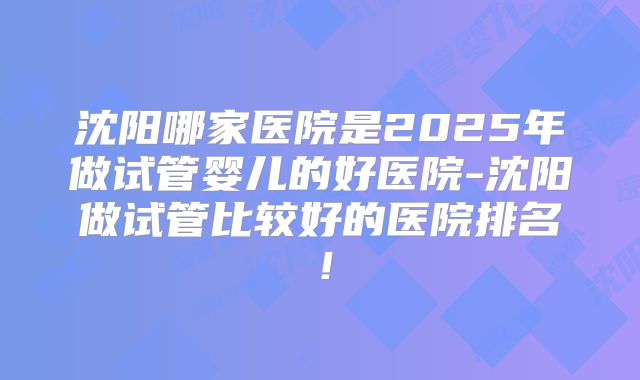 沈阳哪家医院是2025年做试管婴儿的好医院-沈阳做试管比较好的医院排名！