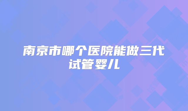 南京市哪个医院能做三代试管婴儿