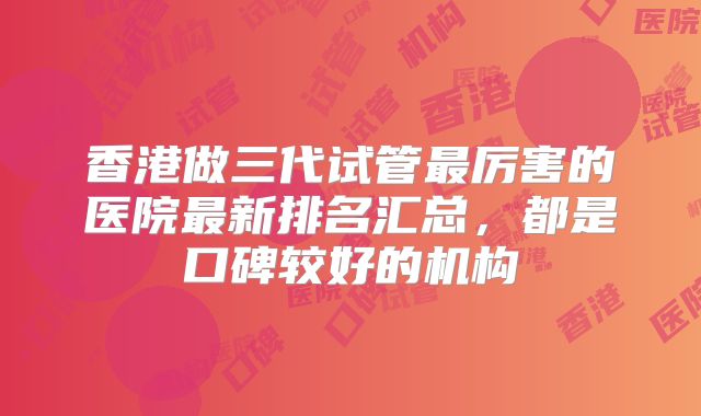 香港做三代试管最厉害的医院最新排名汇总,都是口碑较好的机构