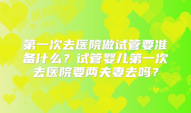 第一次去医院做试管要准备什么？试管婴儿第一次去医院要两夫妻去吗？