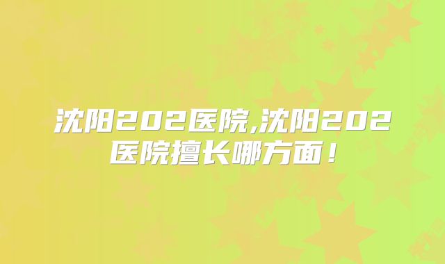 沈阳202医院,沈阳202医院擅长哪方面！