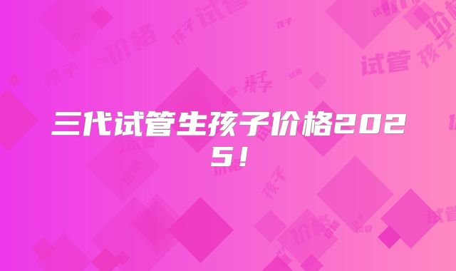 三代试管生孩子价格2025！