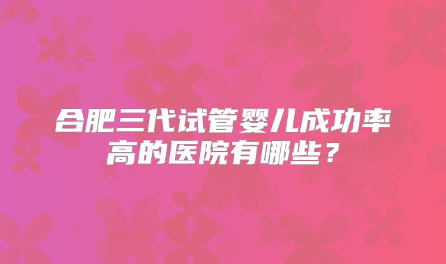 合肥三代试管婴儿成功率高的医院有哪些?