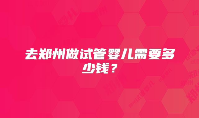 去郑州做试管婴儿需要多少钱？