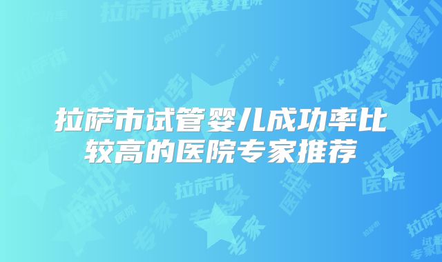 拉萨市试管婴儿成功率比较高的医院专家推荐