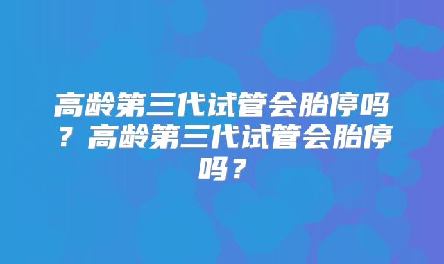 高龄第三代试管会胎停吗？高龄第三代试管会胎停吗？