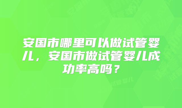 安国市哪里可以做试管婴儿,安国市做试管婴儿成功率高吗?