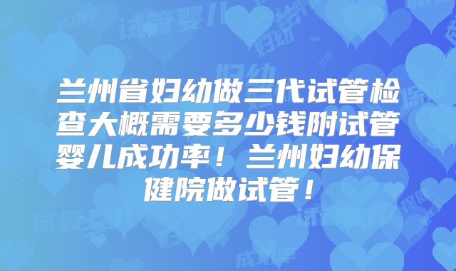 兰州省妇幼做三代试管检查大概需要多少钱附试管婴儿成功率!兰州妇幼保健院做试管!