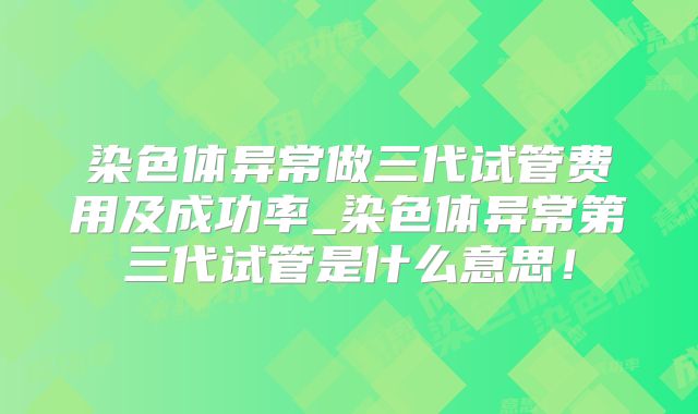 染色体异常做三代试管费用及成功率_染色体异常第三代试管是什么意思！