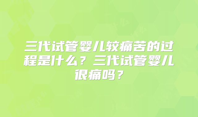 三代试管婴儿较痛苦的过程是什么？三代试管婴儿很痛吗？