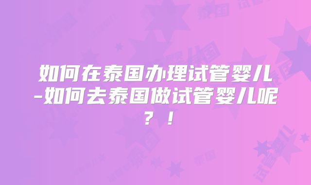 如何在泰国办理试管婴儿-如何去泰国做试管婴儿呢？！