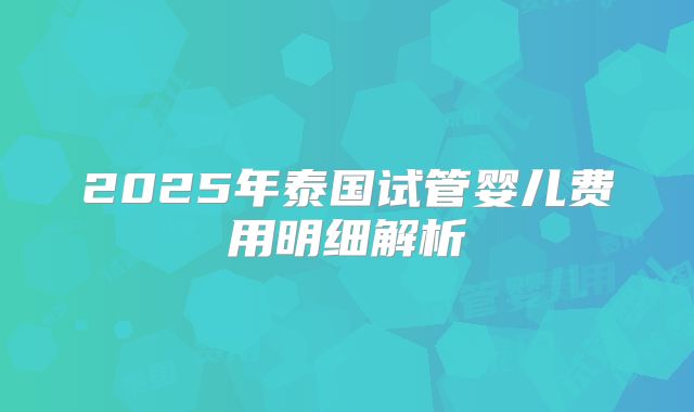 2025年泰国试管婴儿费用明细解析