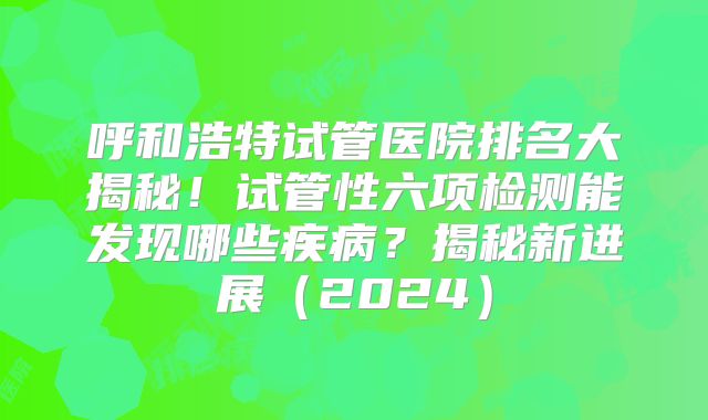 呼和浩特试管医院排名大揭秘！试管性六项检测能发现哪些疾病？揭秘新进展（2024）