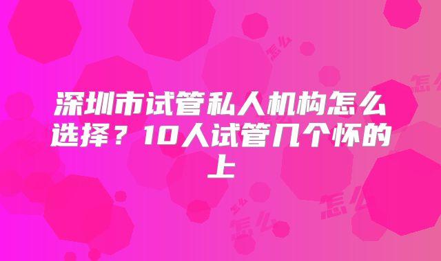 深圳市试管私人机构怎么选择？10人试管几个怀的上