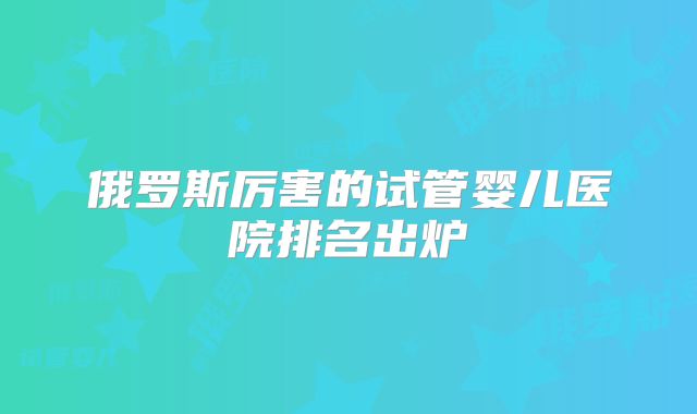 俄罗斯厉害的试管婴儿医院排名出炉