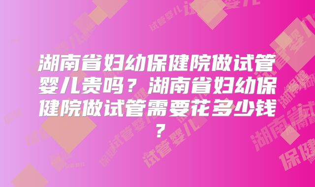 湖南省妇幼保健院做试管婴儿贵吗?湖南省妇幼保健院做试管需要花多少钱?