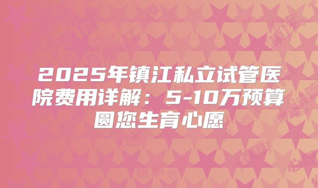 2025年镇江私立试管医院费用详解：5-10万预算圆您生育心愿