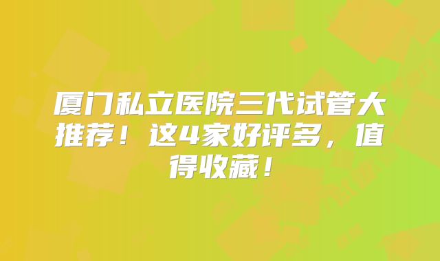 厦门私立医院三代试管大推荐！这4家好评多，值得收藏！