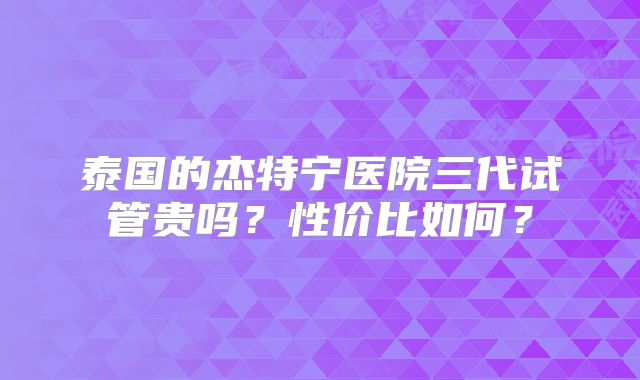 泰国的杰特宁医院三代试管贵吗？性价比如何？