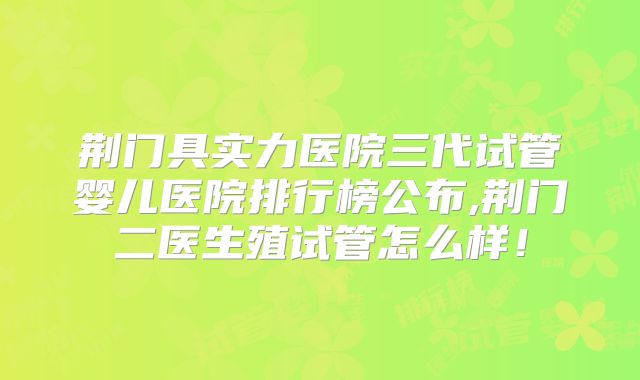 荆门具实力医院三代试管婴儿医院排行榜公布,荆门二医生殖试管怎么样！