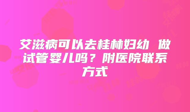 艾滋病可以去桂林妇幼 做试管婴儿吗?附医院联系方式