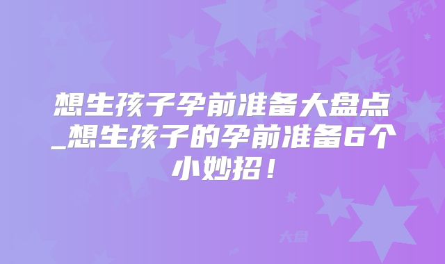 想生孩子孕前准备大盘点_想生孩子的孕前准备6个小妙招!