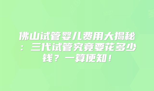 佛山试管婴儿费用大揭秘：三代试管究竟要花多少钱？一算便知！