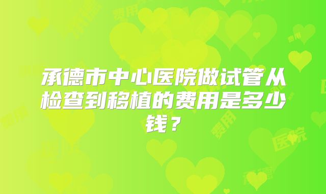 承德市中心医院做试管从检查到移植的费用是多少钱？