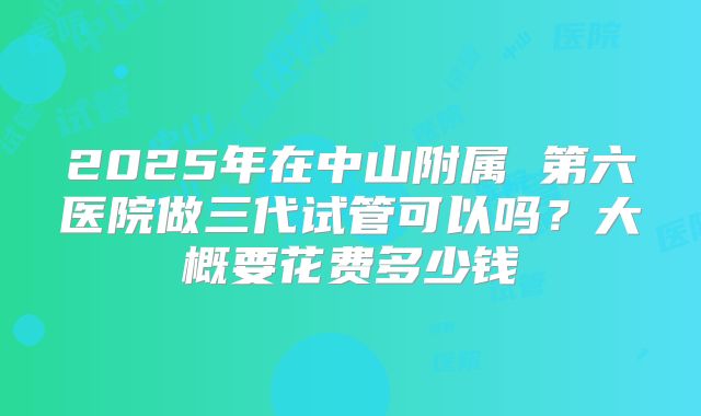 2025年在中山附属 第六医院做三代试管可以吗?大概要花费多少钱