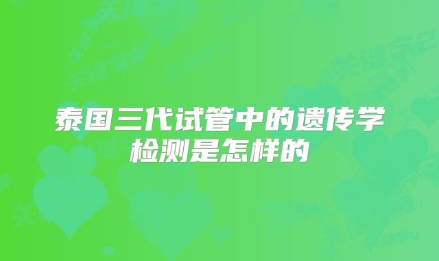 泰国三代试管中的遗传学检测是怎样的