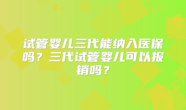 试管婴儿三代能纳入医保吗？三代试管婴儿可以报销吗？