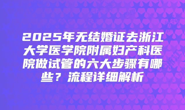 2025年无结婚证去浙江大学医学院附属妇产科医院做试管的六大步骤有哪些？流程详细解析