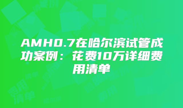 AMH0.7在哈尔滨试管成功案例：花费10万详细费用清单