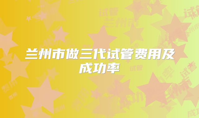 兰州市做三代试管费用及成功率
