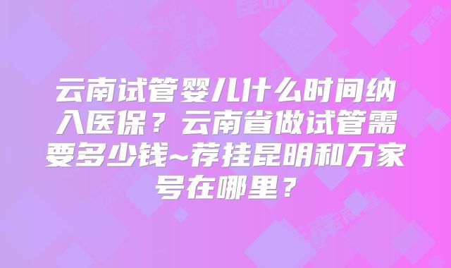 云南试管婴儿什么时间纳入医保？云南省做试管需要多少钱~荐挂昆明和万家号在哪里？