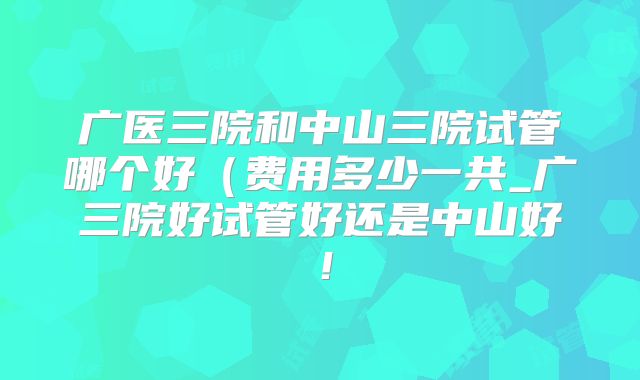 广医三院和中山三院试管哪个好(费用多少一共_广三院好试管好还是中山好!