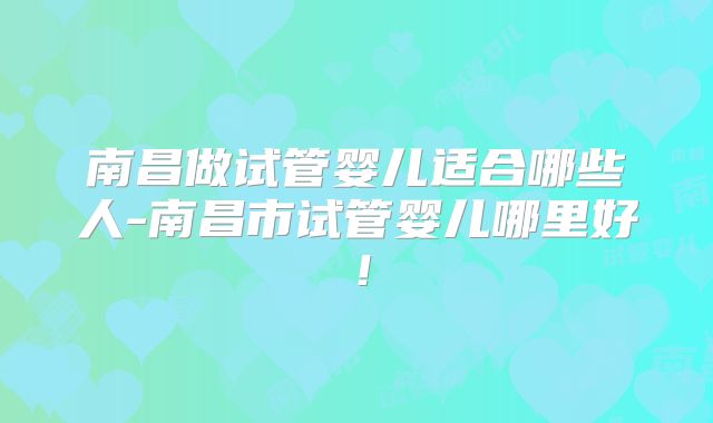 南昌做试管婴儿适合哪些人-南昌市试管婴儿哪里好！
